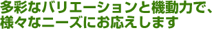 多彩なバリエーションと機動力で、様々なニーズにお応えします